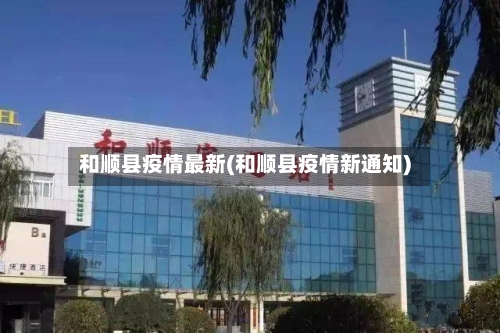 和顺县疫情最新(和顺县疫情新通知)-第1张图片